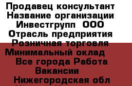 Продавец-консультант › Название организации ­ Инвестгрупп, ООО › Отрасль предприятия ­ Розничная торговля › Минимальный оклад ­ 1 - Все города Работа » Вакансии   . Нижегородская обл.,Нижний Новгород г.